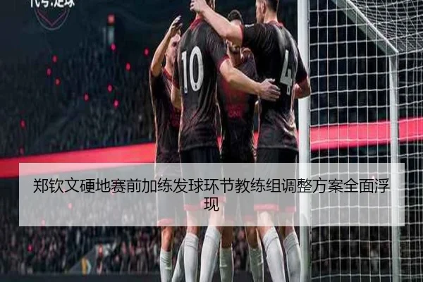 郑钦文硬地赛前加练发球环节教练组调整方案全面浮现